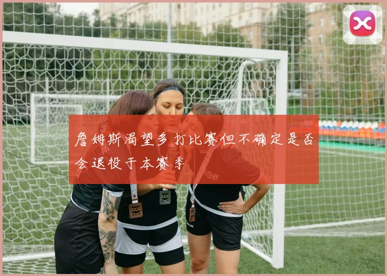 詹姆斯渴望多打比赛但不确定是否会退役于本赛季