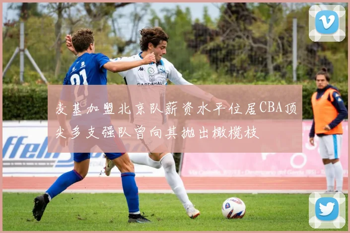 麦基加盟北京队薪资水平位居CBA顶尖多支强队曾向其抛出橄榄枝