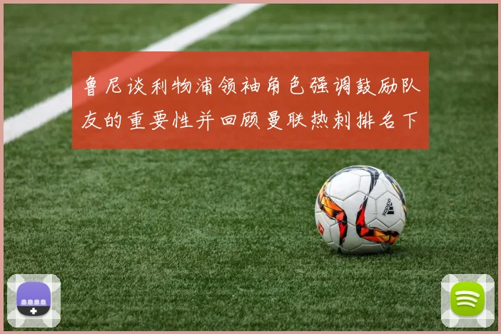 鲁尼谈利物浦领袖角色强调鼓励队友的重要性并回顾曼联热刺排名下滑经历