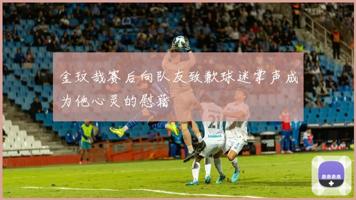 金玟哉赛后向队友致歉球迷掌声成为他心灵的慰藉
