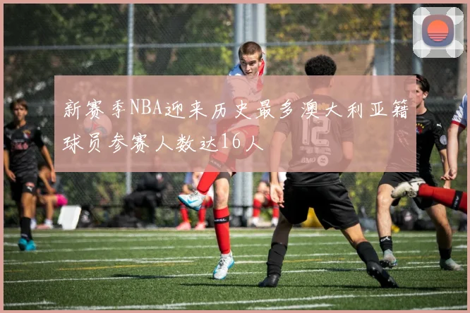 新赛季NBA迎来历史最多澳大利亚籍球员参赛人数达16人
