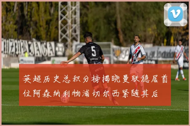英超历史总积分榜揭晓曼联稳居首位阿森纳利物浦切尔西紧随其后