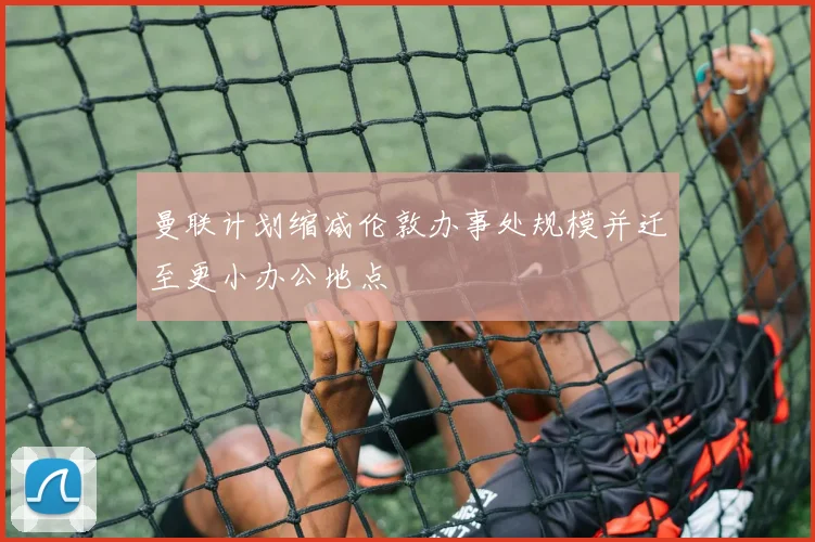 曼联计划缩减伦敦办事处规模并迁至更小办公地点