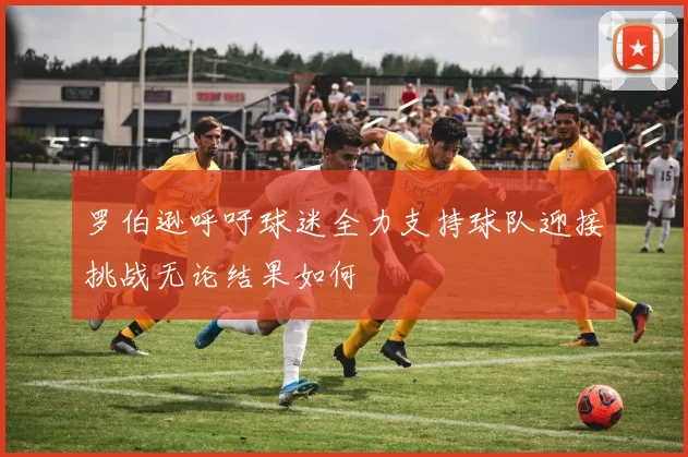 罗伯逊呼吁球迷全力支持球队迎接挑战无论结果如何
