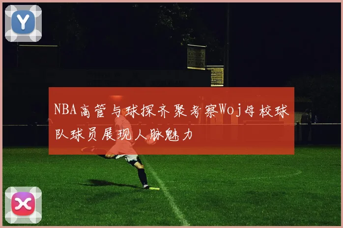 NBA高管与球探齐聚考察Woj母校球队球员展现人脉魅力