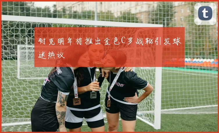 耐克明年将推出金色C罗战靴引发球迷热议