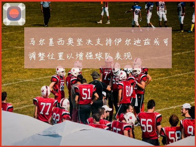 马尔基西奥坚决支持伊尔迪兹或可调整位置以增强球队表现