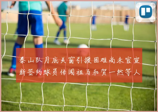 泰山队月底关窗引援困难尚未官宣新签约球员传闻祖马和贺一然等人