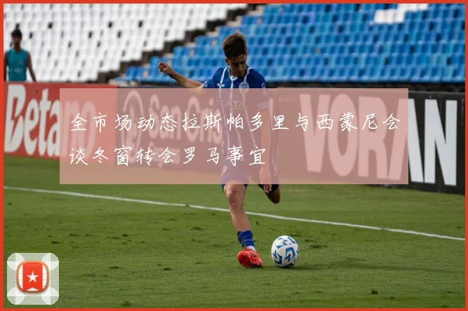 全市场动态拉斯帕多里与西蒙尼会谈冬窗转会罗马事宜