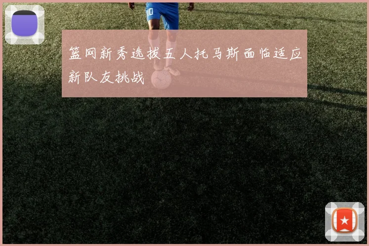篮网新秀选拔五人托马斯面临适应新队友挑战