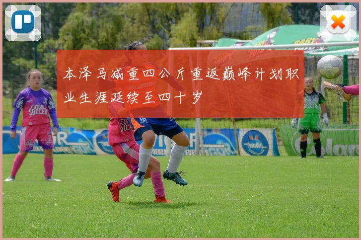 本泽马减重四公斤重返巅峰计划职业生涯延续至四十岁