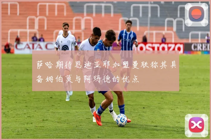 萨哈期待恩迪亚耶加盟曼联称其具备姆伯莫与阿玛德的优点