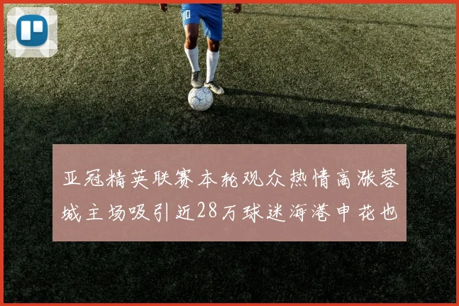 亚冠精英联赛本轮观众热情高涨蓉城主场吸引近28万球迷海港申花也超万人到场