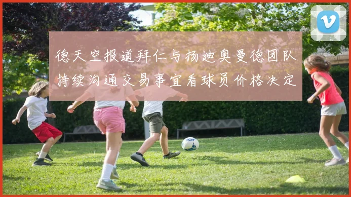 德天空报道拜仁与扬迪奥曼德团队持续沟通交易事宜看球员价格决定成败