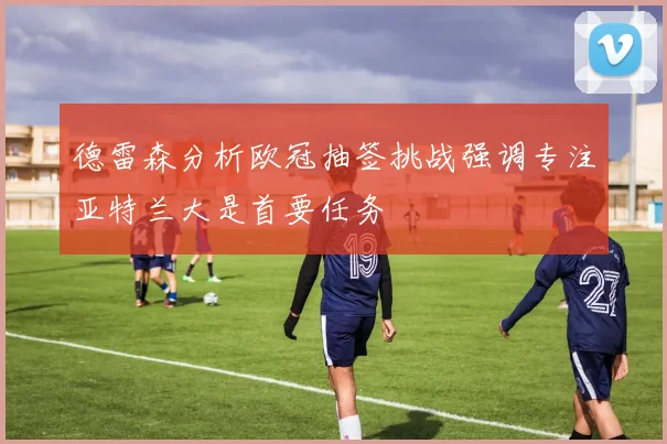 德雷森分析欧冠抽签挑战强调专注亚特兰大是首要任务