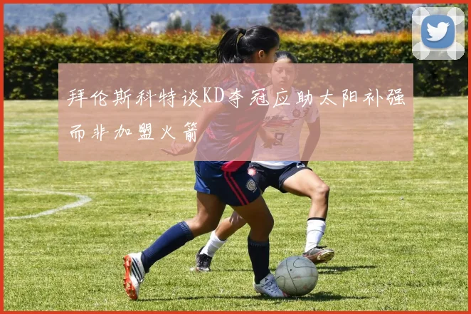 拜伦斯科特谈KD夺冠应助太阳补强而非加盟火箭