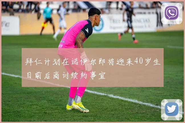 拜仁计划在诺伊尔即将迎来40岁生日前后商讨续约事宜