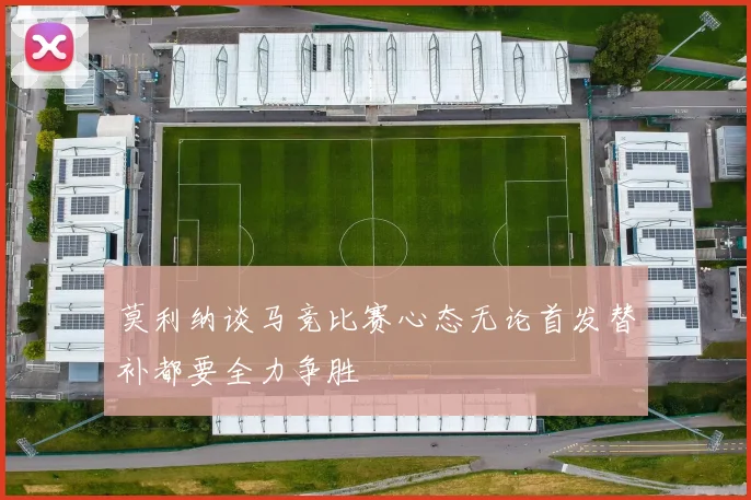 莫利纳谈马竞比赛心态无论首发替补都要全力争胜