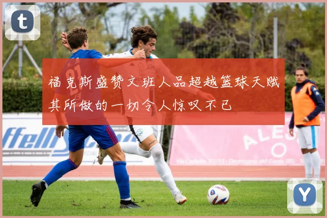 福克斯盛赞文班人品超越篮球天赋其所做的一切令人惊叹不已