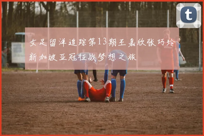 女足留洋追踪第13期王嘉欣张巧玲新加坡亚冠征战梦想之旅