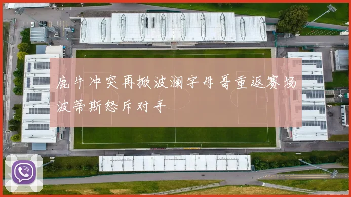 鹿牛冲突再掀波澜字母哥重返赛场波蒂斯怒斥对手