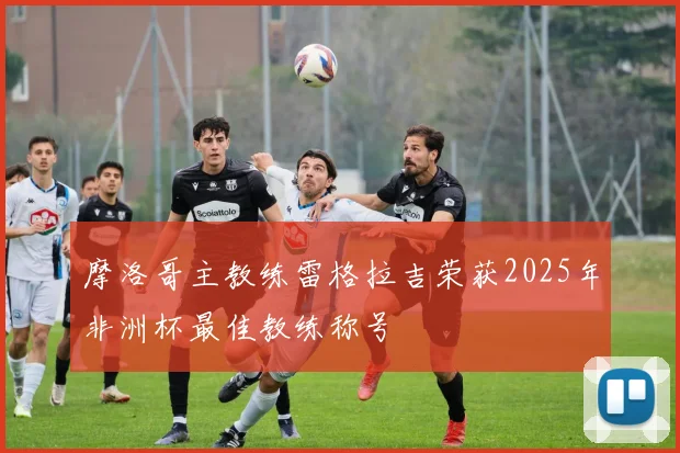 摩洛哥主教练雷格拉吉荣获2025年非洲杯最佳教练称号