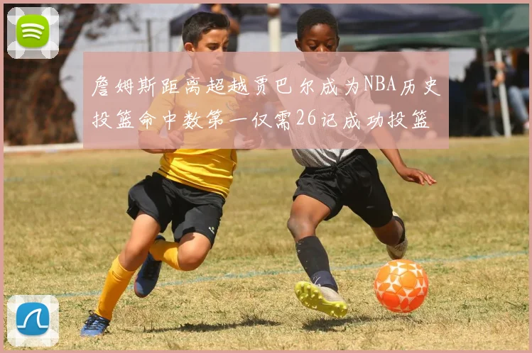 詹姆斯距离超越贾巴尔成为NBA历史投篮命中数第一仅需26记成功投篮