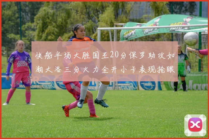 快船半场大胜国王20分保罗助攻如潮大洛三分火力全开小卡表现抢眼