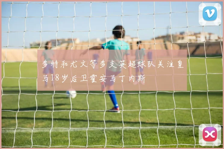 多特和尤文等多支英超球队关注皇马18岁后卫霍安马丁内斯