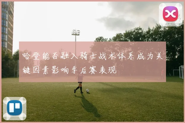 哈登能否融入骑士战术体系成为关键因素影响季后赛表现