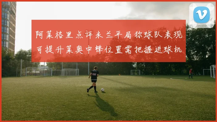 阿莱格里点评米兰平局称球队表现可提升莱奥中锋位置需把握进球机会