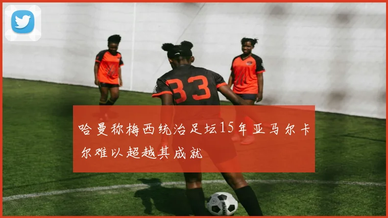 哈曼称梅西统治足坛15年亚马尔卡尔难以超越其成就