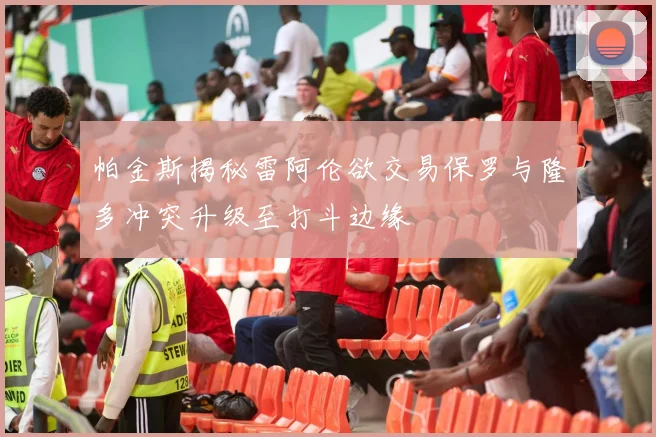 帕金斯揭秘雷阿伦欲交易保罗与隆多冲突升级至打斗边缘