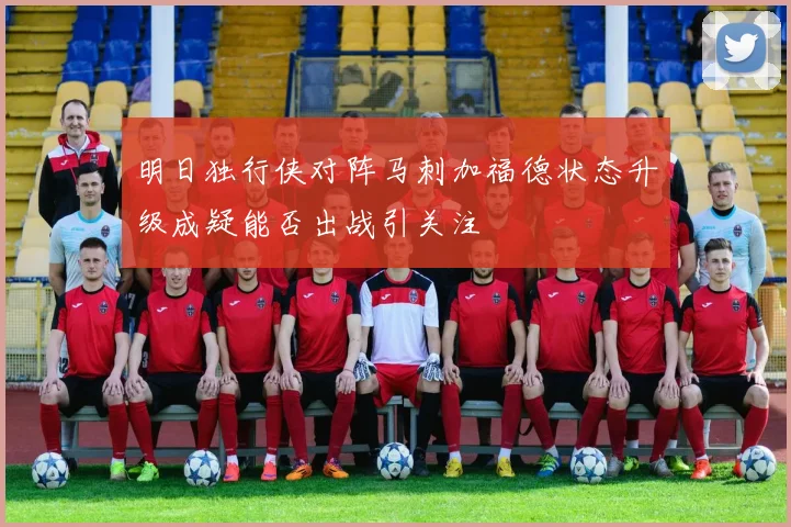 明日独行侠对阵马刺加福德状态升级成疑能否出战引关注