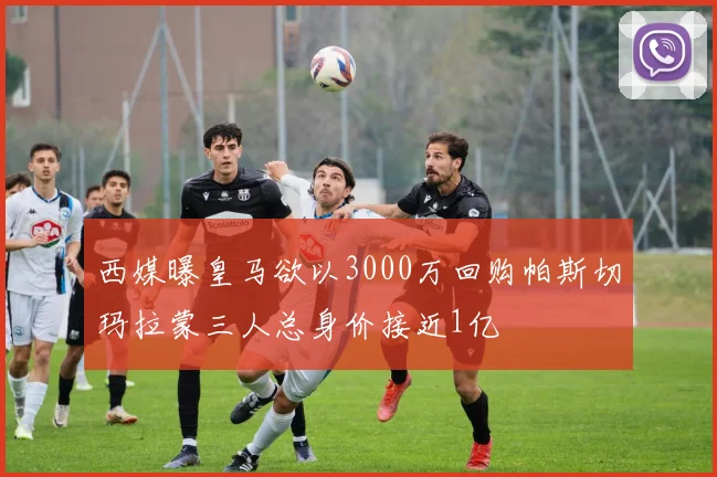 西媒曝皇马欲以3000万回购帕斯切玛拉蒙三人总身价接近1亿