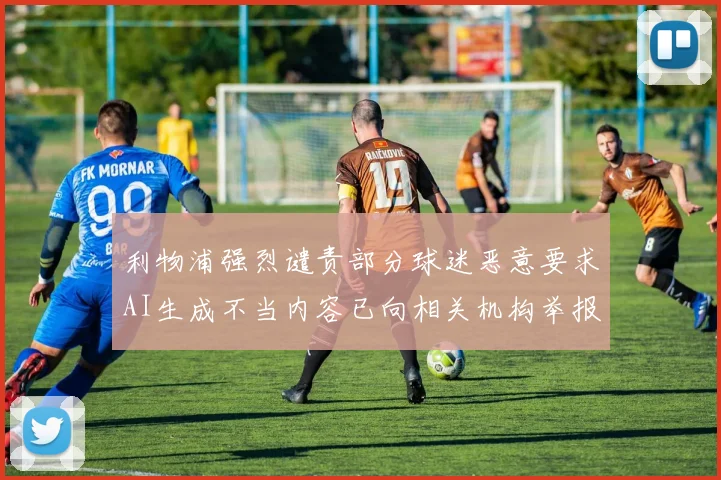 利物浦强烈谴责部分球迷恶意要求AI生成不当内容已向相关机构举报