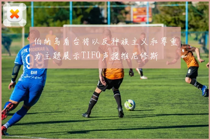 伯纳乌看台将以反种族主义和尊重为主题展示TIFO声援维尼修斯